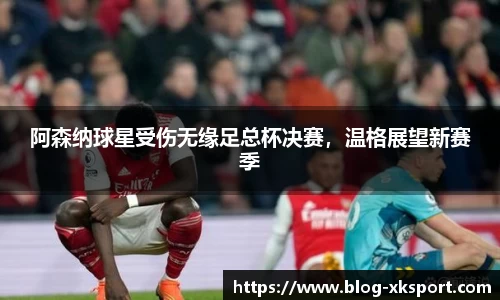 阿森纳球星受伤无缘足总杯决赛，温格展望新赛季
